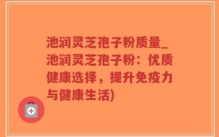 池润灵芝孢子粉质量_池润灵芝孢子粉：优质健康选择，提升免疫力与健康生活)