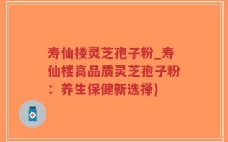 寿仙楼灵芝孢子粉_寿仙楼高品质灵芝孢子粉：养生保健新选择)