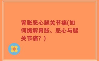 胃胀恶心腿关节痛(如何缓解胃胀、恶心与腿关节痛？)