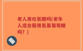 老人用吃氨糖吗(老年人适合服用氨基葡萄糖吗？)