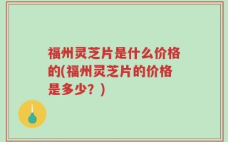 福州灵芝片是什么价格的(福州灵芝片的价格是多少？)