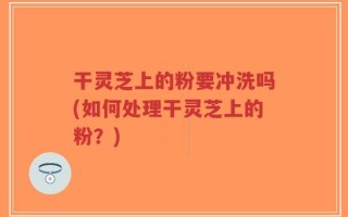 干灵芝上的粉要冲洗吗(如何处理干灵芝上的粉？)