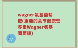 wagner氨基葡萄糖(重要的关节健康营养素Wagner氨基葡萄糖)