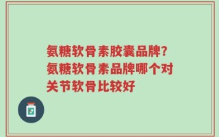 氨糖软骨素胶囊品牌？氨糖软骨素品牌哪个对关节软骨比较好