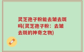灵芝孢子粉能去皱去斑吗(灵芝孢子粉：去皱去斑的神奇之物)
