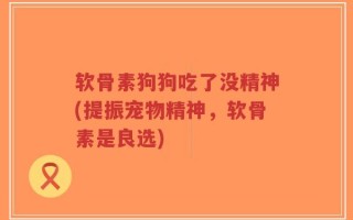 软骨素狗狗吃了没精神(提振宠物精神，软骨素是良选)