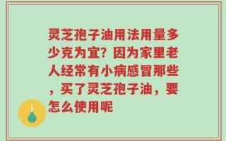 灵芝孢子油用法用量多少克为宜？因为家里老人经常有小病感冒那些，买了灵芝孢子油，要怎么使用呢