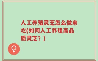 人工养殖灵芝怎么做来吃(如何人工养殖高品质灵芝？)