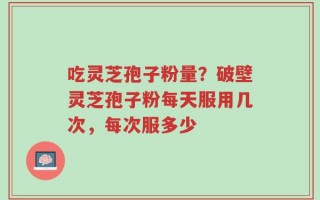 吃灵芝孢子粉量？破壁灵芝孢子粉每天服用几次，每次服多少
