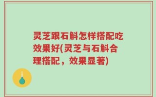 灵芝跟石斛怎样搭配吃效果好(灵芝与石斛合理搭配，效果显著)