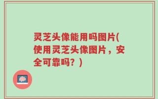 灵芝头像能用吗图片(使用灵芝头像图片，安全可靠吗？)