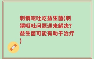 刺猬呕吐吃益生菌(刺猬呕吐问题迎来解决？益生菌可能有助于治疗)