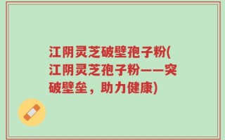 江阴灵芝破壁孢子粉(江阴灵芝孢子粉——突破壁垒，助力健康)