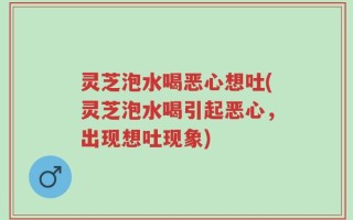灵芝泡水喝恶心想吐(灵芝泡水喝引起恶心，出现想吐现象)