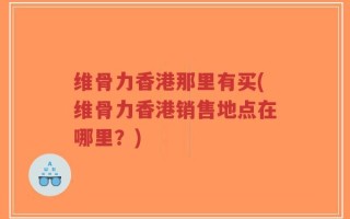 维骨力香港那里有买(维骨力香港销售地点在哪里？)