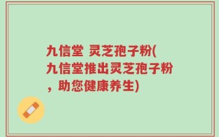 九信堂 灵芝孢子粉(九信堂推出灵芝孢子粉，助您健康养生)