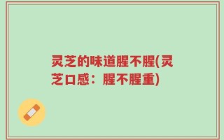 灵芝的味道腥不腥(灵芝口感：腥不腥重)