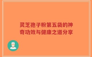 灵芝孢子粉第五袋的神奇功效与健康之道分享