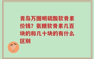 青岛万图明硫酸软骨素价钱？氨糖软骨素几百块的和几十块的有什么区别