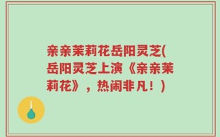 亲亲茉莉花岳阳灵芝(岳阳灵芝上演《亲亲茉莉花》，热闹非凡！)