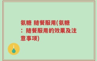 氨糖 随餐服用(氨糖：随餐服用的效果及注意事项)