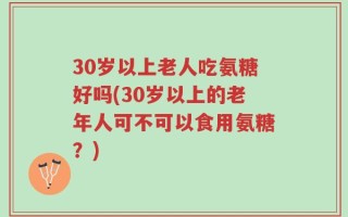 30岁以上老人吃氨糖好吗(30岁以上的老年人可不可以食用氨糖？)