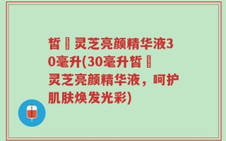 皙玥灵芝亮颜精华液30毫升(30毫升皙玥灵芝亮颜精华液，呵护肌肤焕发光彩)