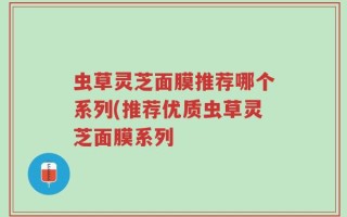 虫草灵芝面膜推荐哪个系列(推荐优质虫草灵芝面膜系列