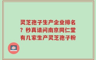 灵芝孢子生产企业排名？秒真请问南京同仁堂有几家生产灵芝孢子粉