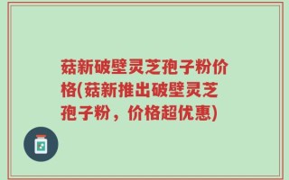 菇新破壁灵芝孢子粉价格(菇新推出破壁灵芝孢子粉，价格超优惠)