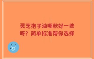 灵芝孢子油哪款好一些呀？简单标准帮你选择