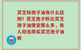 灵芝和孢子油有什么区别？灵芝孢子粉比灵芝孢子油便宜那么多，有人却选择买灵芝孢子油呢