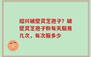 绍兴破壁灵芝孢子？破壁灵芝孢子粉每天服用几次，每次服多少