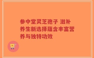 参中堂灵芝孢子 滋补养生新选择蕴含丰富营养与独特功效