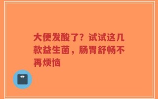 大便发酸了？试试这几款益生菌，肠胃舒畅不再烦恼