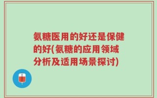 氨糖医用的好还是保健的好(氨糖的应用领域分析及适用场景探讨)