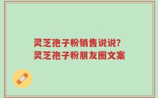 灵芝孢子粉销售说说？灵芝孢子粉朋友圈文案