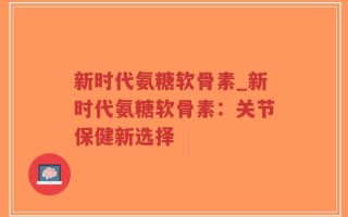 新时代氨糖软骨素_新时代氨糖软骨素：关节保健新选择