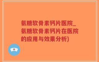 氨糖软骨素钙片医院_氨糖软骨素钙片在医院的应用与效果分析)