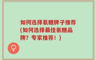 如何选择氨糖牌子推荐(如何选择最佳氨糖品牌？专家推荐！)