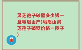 灵芝孢子破壁多少钱一盒峨眉山产(峨眉山灵芝孢子破壁价格一揽子)