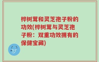 桦树茸和灵芝孢子粉的功效(桦树茸与灵芝孢子粉：双重功效拥有的保健宝藏)