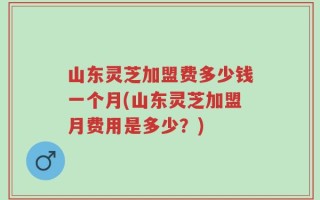 山东灵芝加盟费多少钱一个月(山东灵芝加盟月费用是多少？)