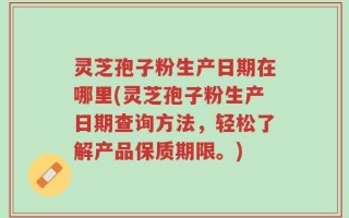 灵芝孢子粉生产日期在哪里(灵芝孢子粉生产日期查询方法，轻松了解产品保质期限。)