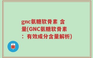 gnc氨糖软骨素 含量(GNC氨糖软骨素：有效成分含量解析)