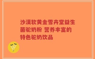 沙漠软黄金雪卉堂益生菌驼奶粉 营养丰富的特色驼奶饮品