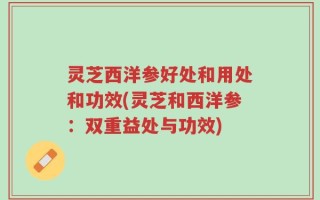 灵芝西洋参好处和用处和功效(灵芝和西洋参：双重益处与功效)