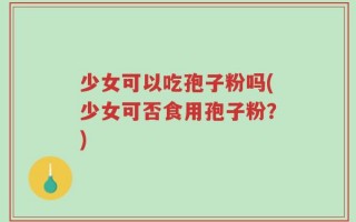 少女可以吃孢子粉吗(少女可否食用孢子粉？)