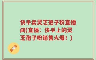 快手卖灵芝孢子粉直播间(直播：快手上的灵芝孢子粉销售火爆！)