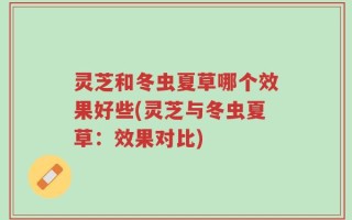 灵芝和冬虫夏草哪个效果好些(灵芝与冬虫夏草：效果对比)